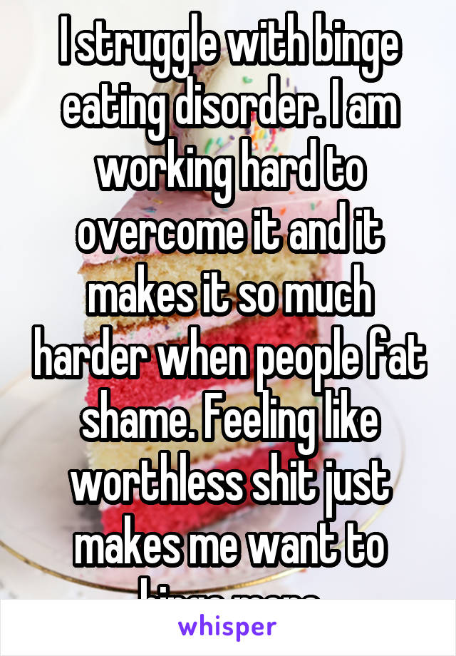 I struggle with binge eating disorder. I am working hard to overcome it and it makes it so much harder when people fat shame. Feeling like worthless shit just makes me want to binge more