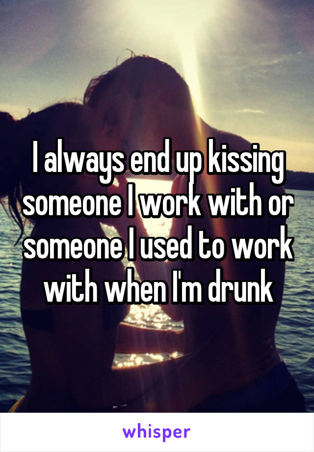 I always end up kissing someone I work with or someone I used to work with when I'm drunk