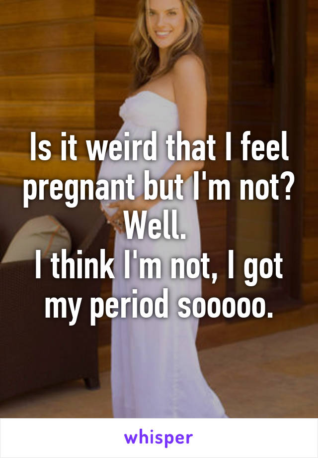 Is It Weird That I Feel Pregnant But I M Not Well I Think I M