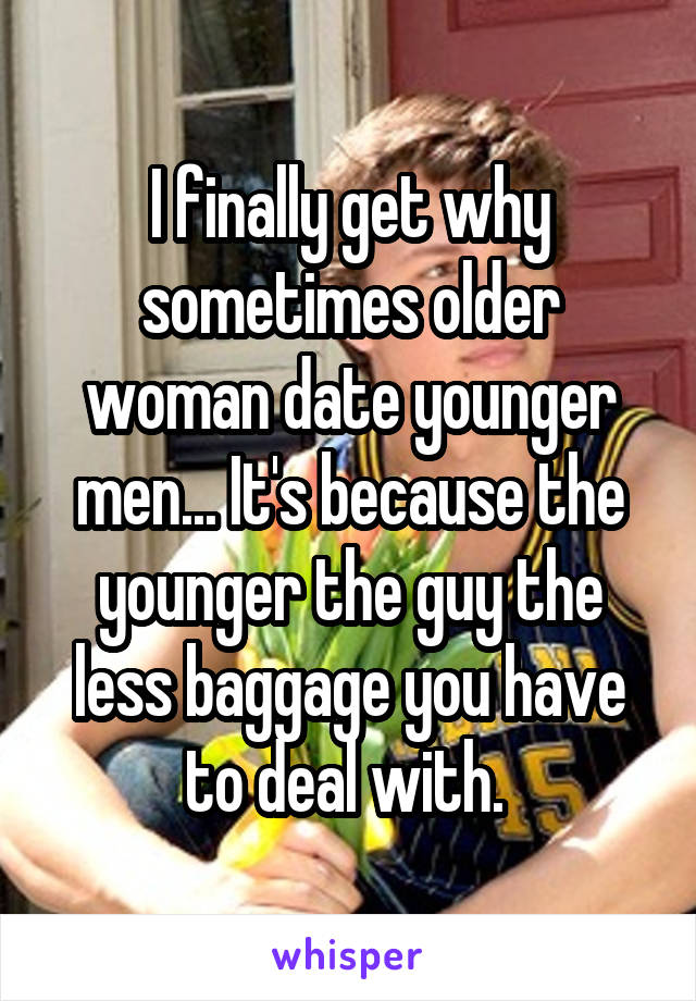 I finally get why sometimes older woman date younger men... It's because the younger the guy the less baggage you have to deal with. 