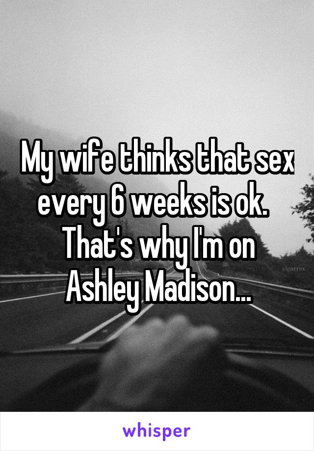 My wife thinks that sex every 6 weeks is ok.  
That's why I'm on Ashley Madison...