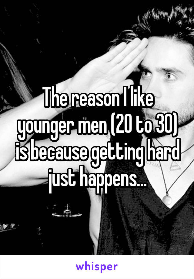 The reason I like younger men (20 to 30) is because getting hard just happens...