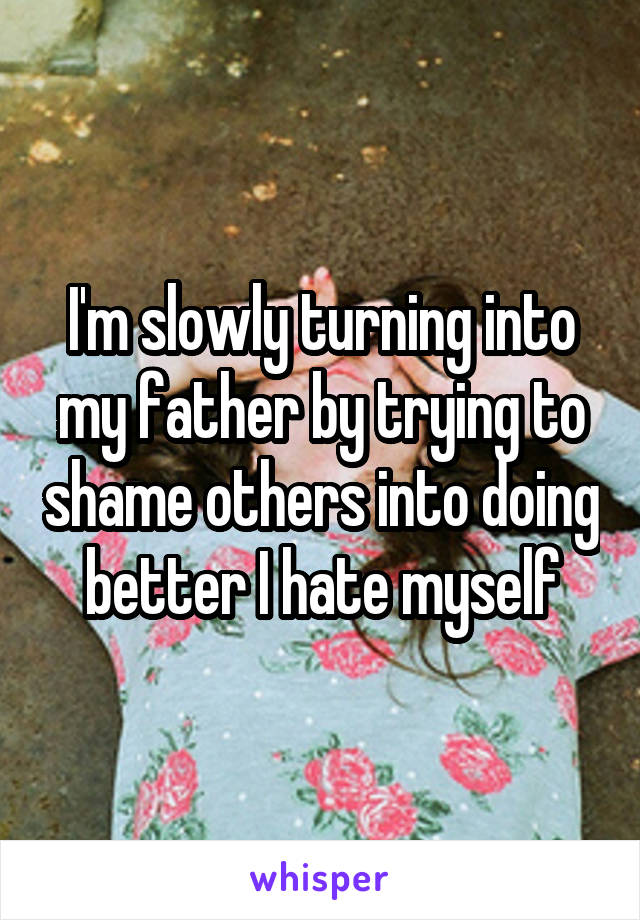 I'm slowly turning into my father by trying to shame others into doing better I hate myself