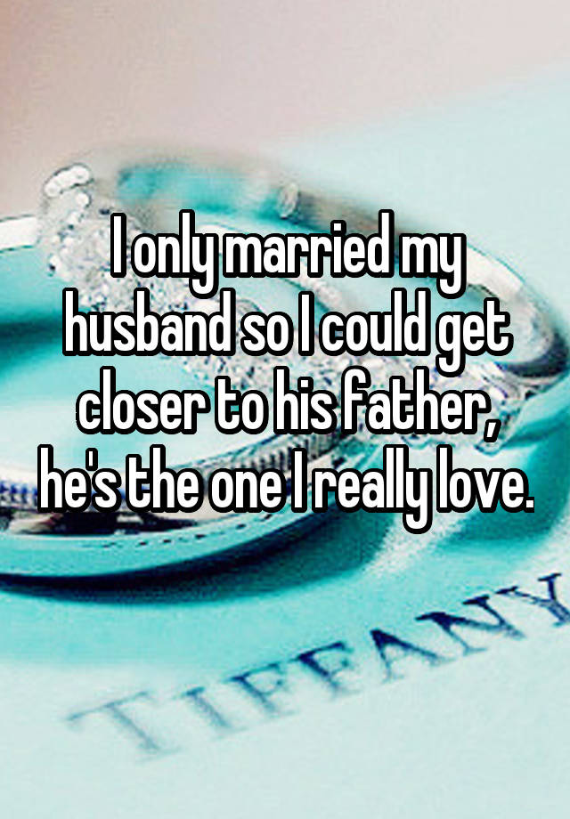 I only married my husband so I could get closer to his father, he