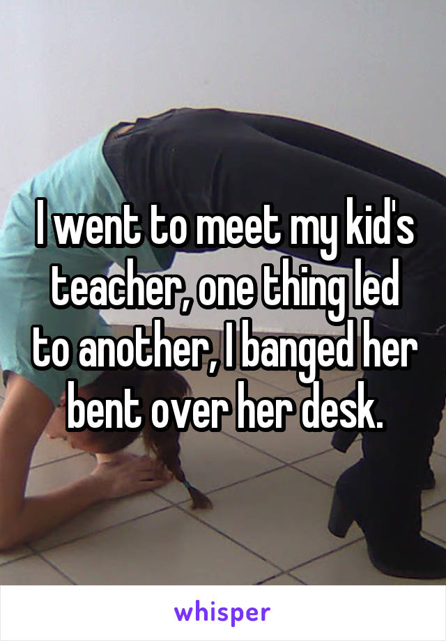 I went to meet my kid's teacher, one thing led to another, I banged her bent over her desk.