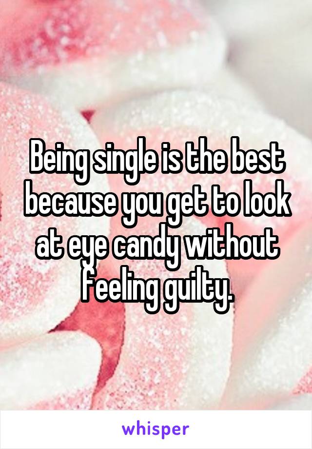 Being single is the best because you get to look at eye candy withoutfeeling guilty.