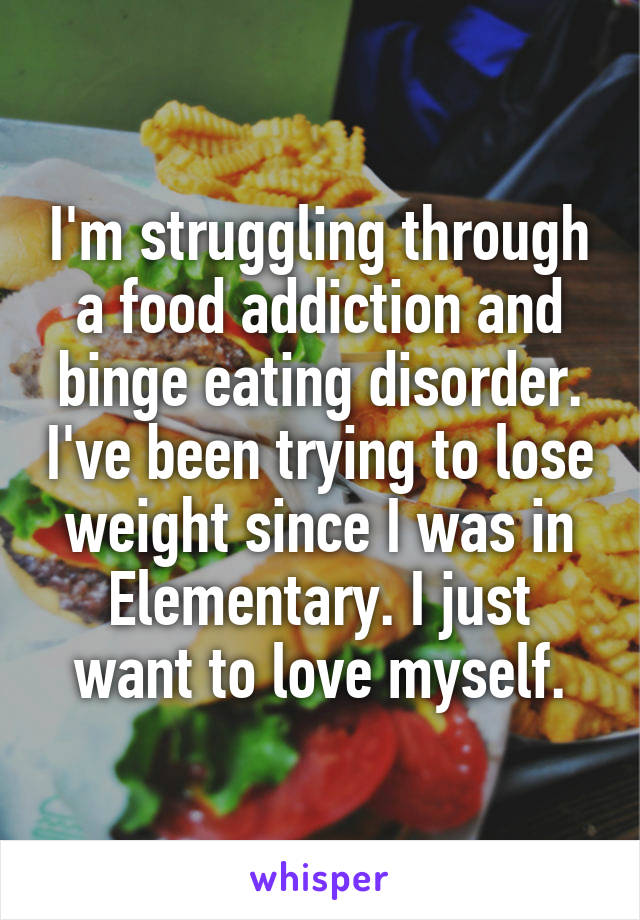 I'm struggling through a food addiction and binge eating disorder. I've been trying to lose weight since I was in Elementary. I just want to love myself.