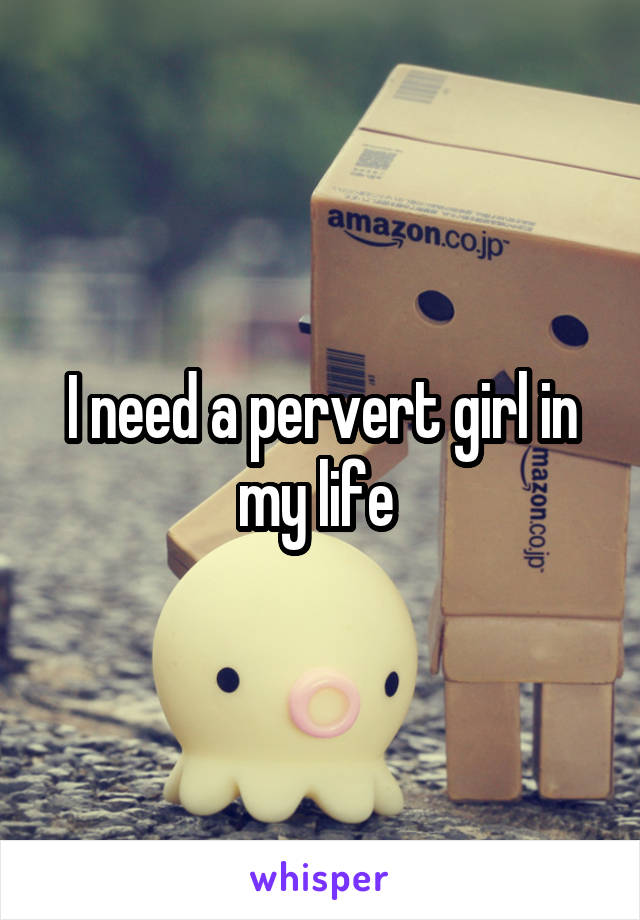 I need a pervert girl in my life 