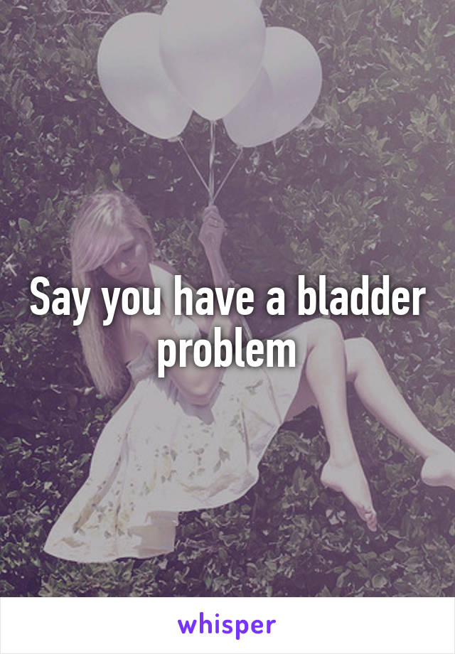 Say you have a bladder problem
