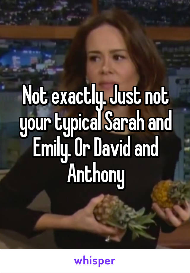 Not exactly. Just not your typical Sarah and Emily. Or David and Anthony
