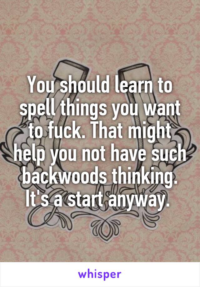 You should learn to spell things you want to fuck. That might help you not have such backwoods thinking. It's a start anyway. 