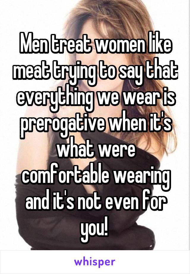 Men treat women like meat trying to say that everything we wear is prerogative when it's what were comfortable wearing and it's not even for you! 