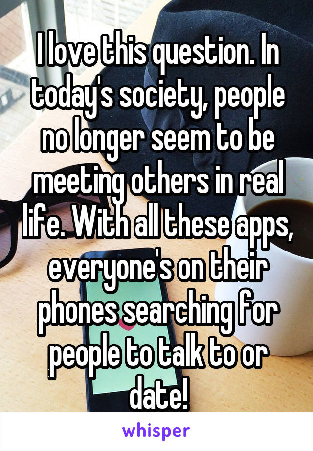 I love this question. In today's society, people no longer seem to be meeting others in real life. With all these apps, everyone's on their phones searching for people to talk to or date!