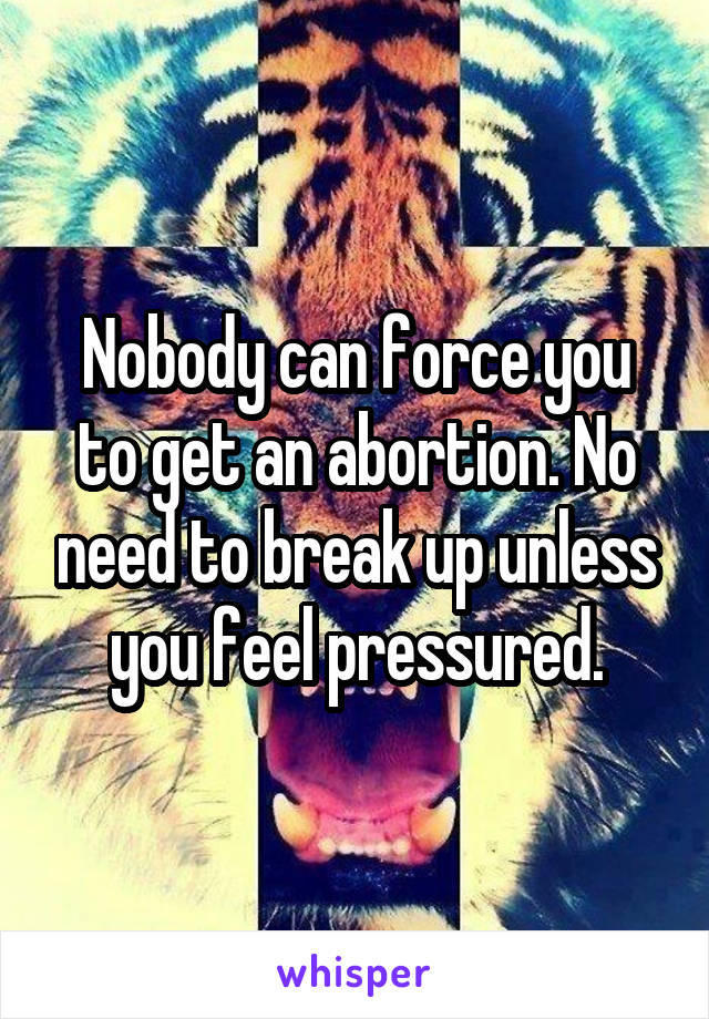 Nobody can force you to get an abortion. No need to break up unless you feel pressured.