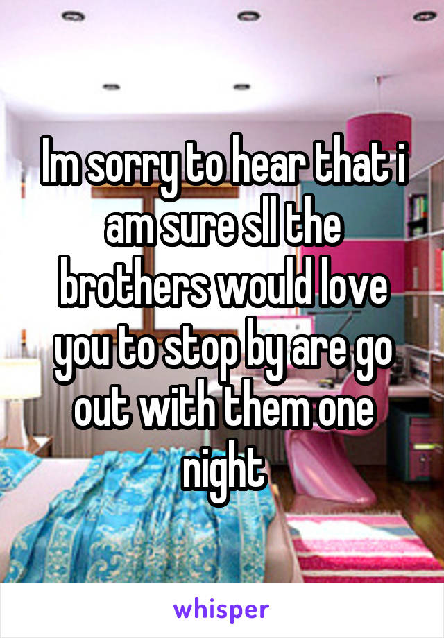 Im sorry to hear that i am sure sll the brothers would love you to stop by are go out with them one night