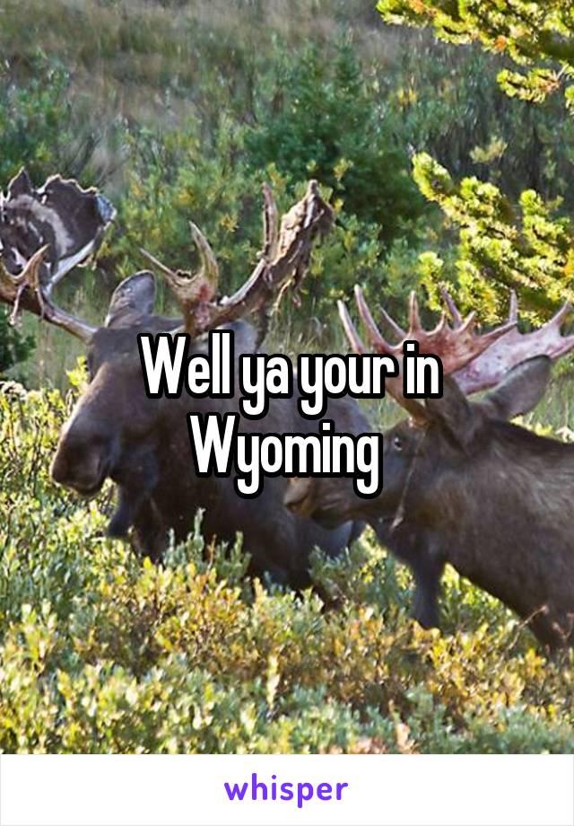 Well ya your in Wyoming 