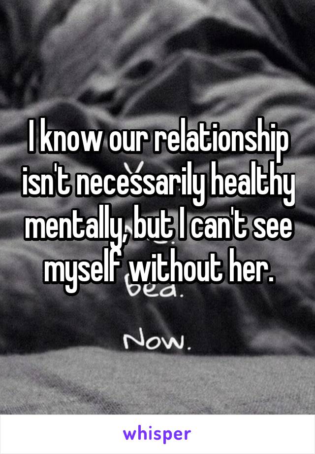 I know our relationship isn't necessarily healthy mentally, but I can't see myself without her.
