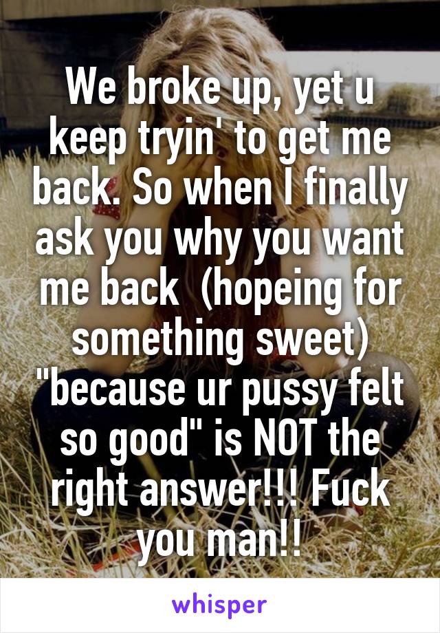 We broke up, yet u keep tryin' to get me back. So when I finally ask you why you want me back  (hopeing for something sweet) "because ur pussy felt so good" is NOT the right answer!!! Fuck you man!!