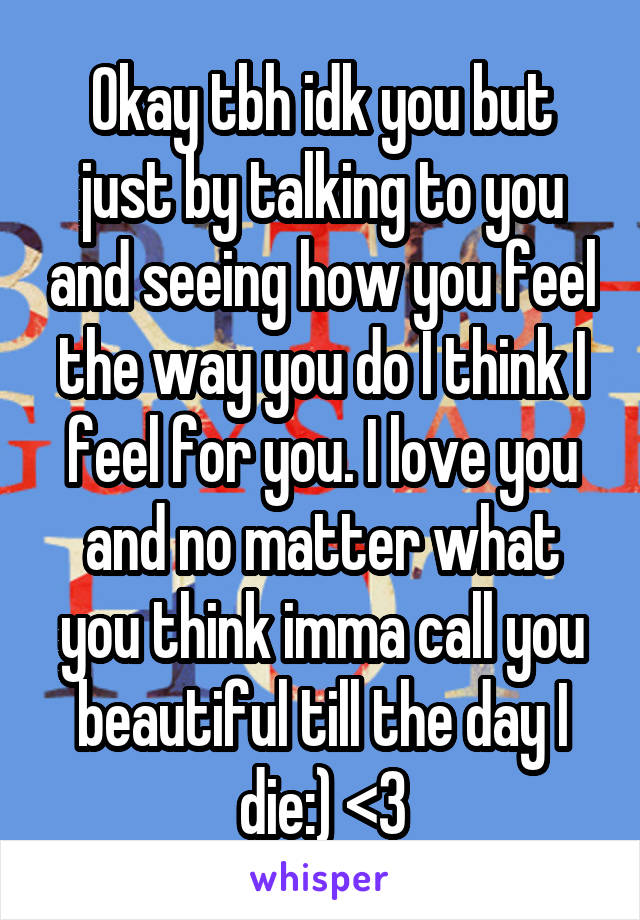 Okay tbh idk you but just by talking to you and seeing how you feel the way you do I think I feel for you. I love you and no matter what you think imma call you beautiful till the day I die:) <3