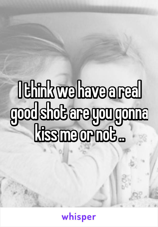 I think we have a real good shot are you gonna kiss me or not ..
