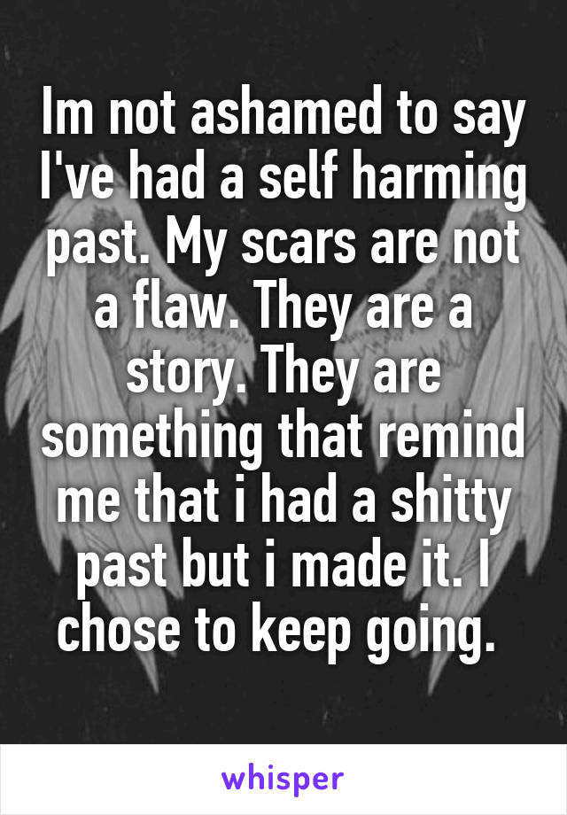 Im not ashamed to say I've had a self harming past. My scars are not a flaw. They are a story. They are something that remind me that i had a shitty past but i made it. I chose to keep going. 
