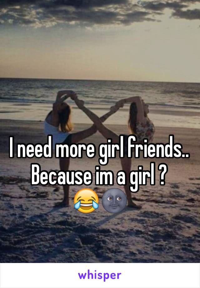 I need more girl friends.. Because im a girl ? 
😂🌚 