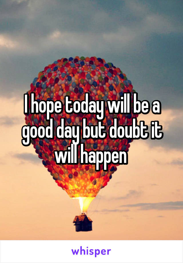 I hope today will be a good day but doubt it will happen 