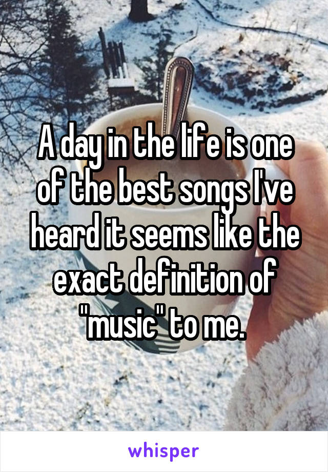 A day in the life is one of the best songs I've heard it seems like the exact definition of "music" to me. 