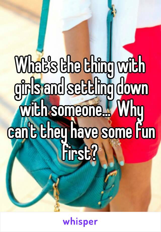 What's the thing with girls and settling down with someone...  Why can't they have some fun first? 