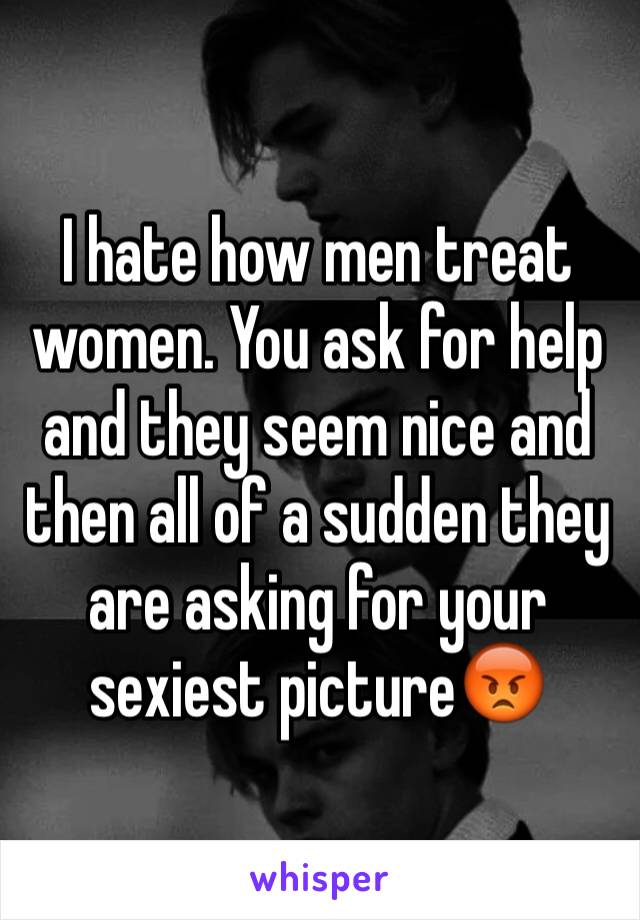 I hate how men treat women. You ask for help and they seem nice and then all of a sudden they are asking for your sexiest picture😡
