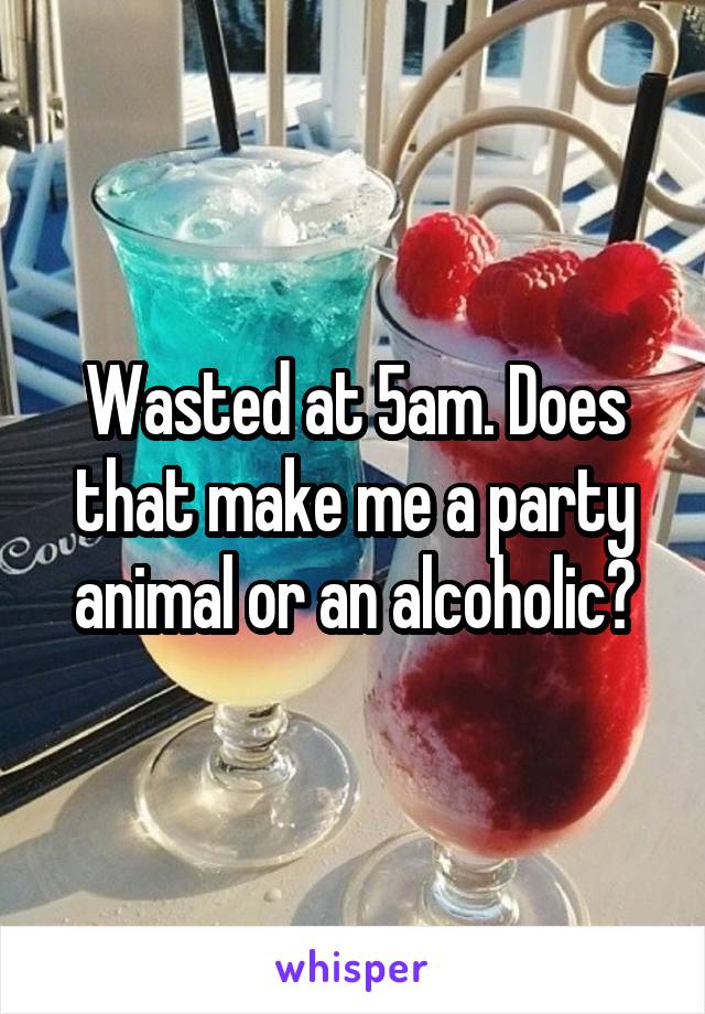 Wasted at 5am. Does that make me a party animal or an alcoholic?