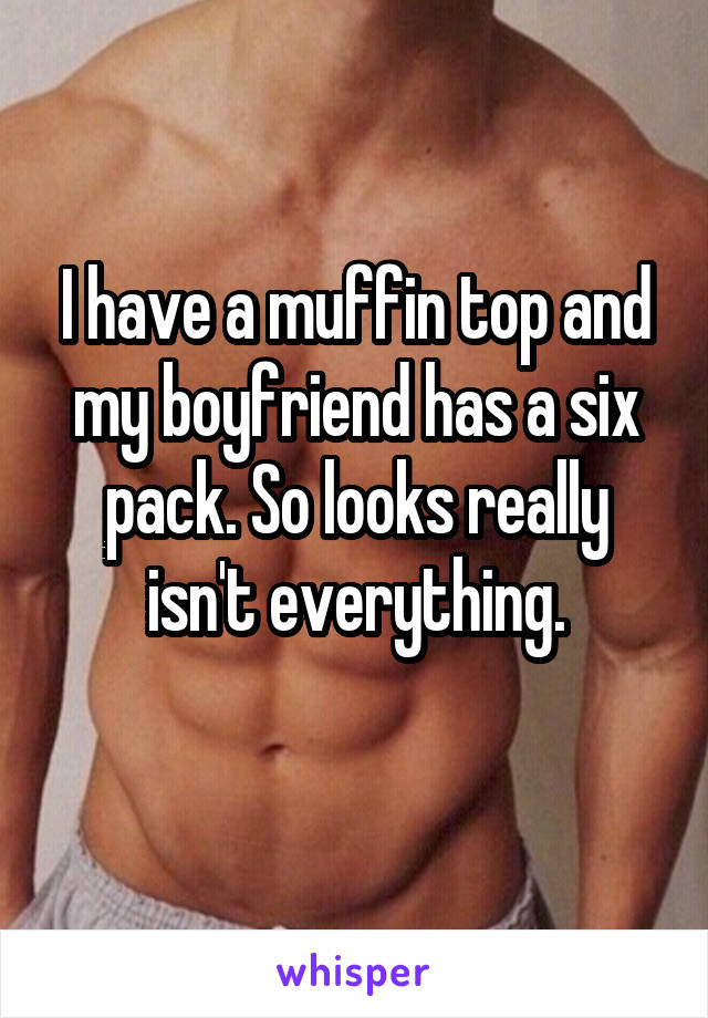 I have a muffin top and my boyfriend has a six pack. So looks really isn't everything.
