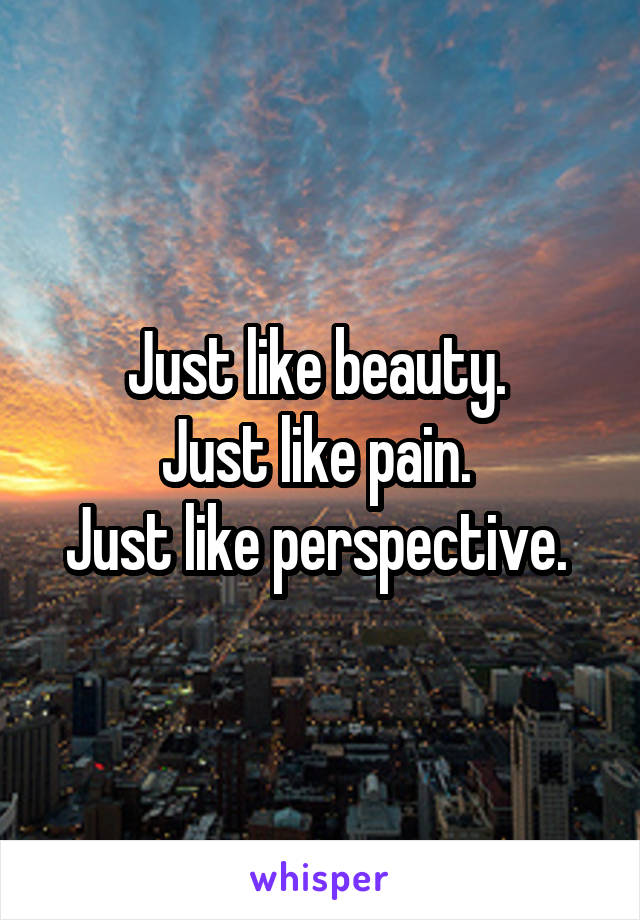 Just like beauty. 
Just like pain. 
Just like perspective. 