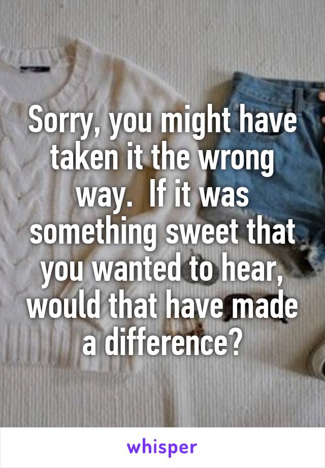 Sorry, you might have taken it the wrong way.  If it was something sweet that you wanted to hear, would that have made a difference?