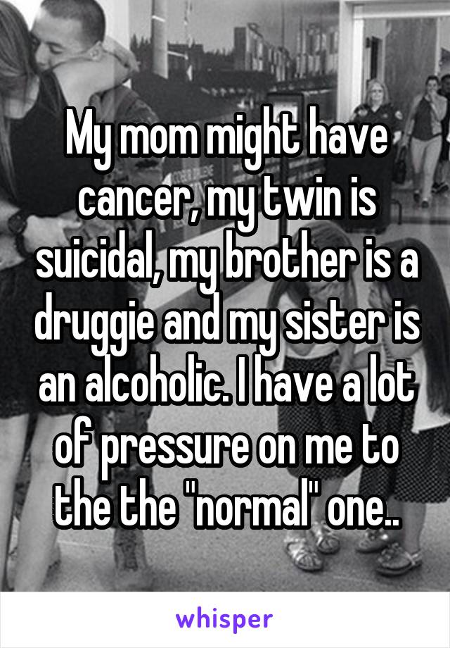 My mom might have cancer, my twin is suicidal, my brother is a druggie and my sister is an alcoholic. I have a lot of pressure on me to the the "normal" one..
