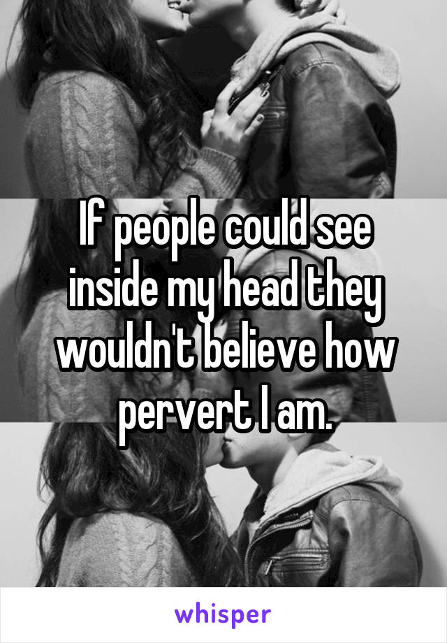 If people could see inside my head they wouldn't believe how pervert I am.