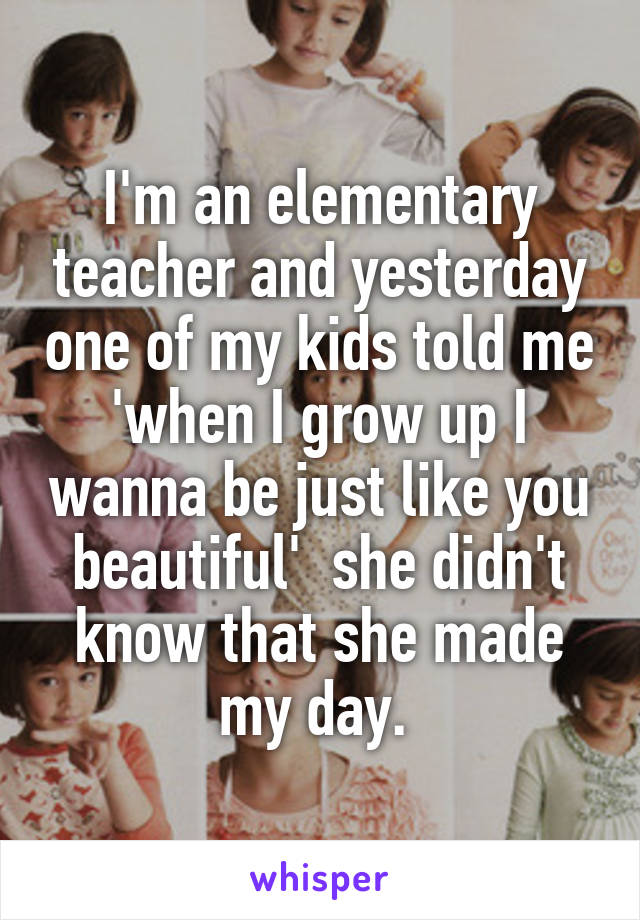 I M An Elementary Teacher And Yesterday One Of My Kids Told Me When I Grow