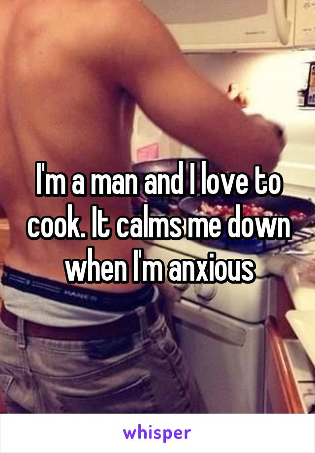 I'm a man and I love to cook. It calms me down when I'm anxious
