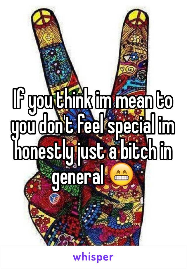 If you think im mean to you don't feel special im honestly just a bitch in general 😁