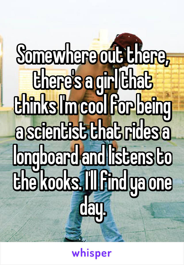Somewhere out there, there's a girl that thinks I'm cool for being a scientist that rides a longboard and listens to the kooks. I'll find ya one day.