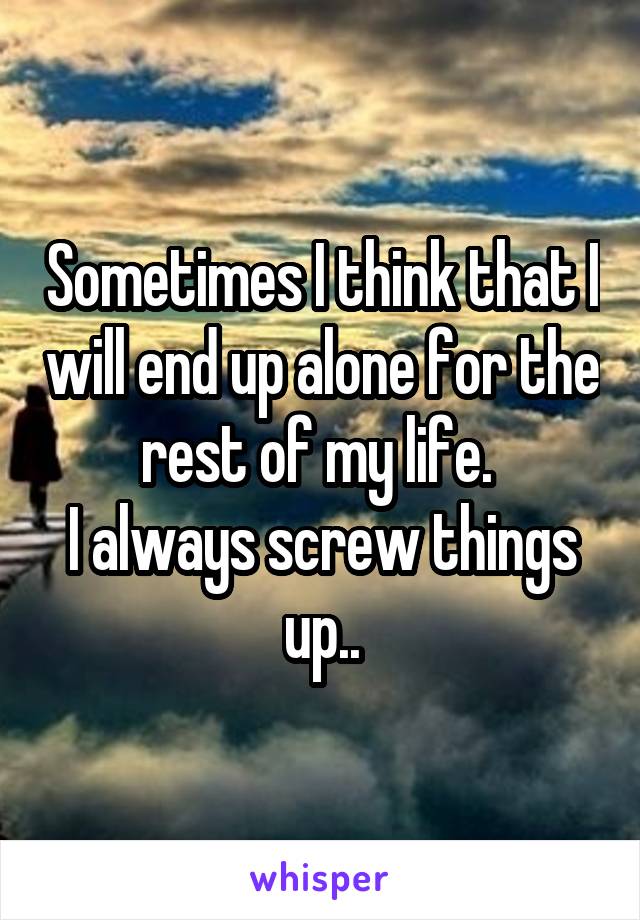 Sometimes I think that I will end up alone for the rest of my life. 
I always screw things up..