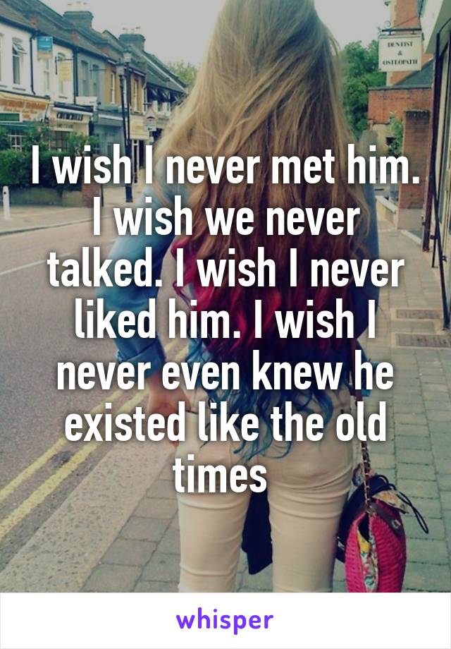 I wish I never met him. I wish we never talked. I wish I never liked him. I wish I never even knew he existed like the old times 