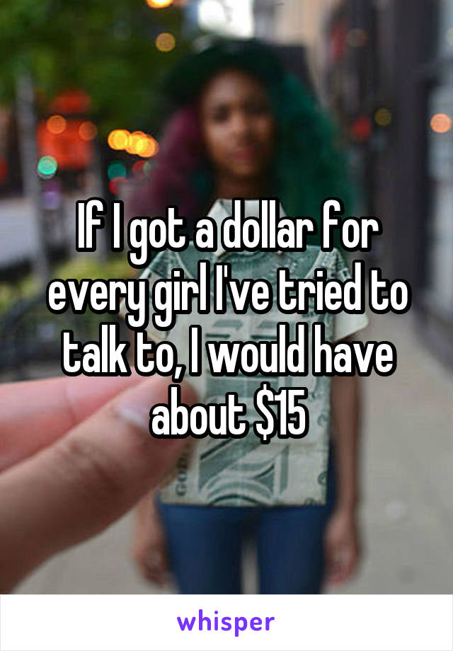 If I got a dollar for every girl I've tried to talk to, I would have about $15