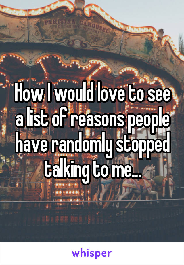 How I would love to see a list of reasons people have randomly stopped talking to me...