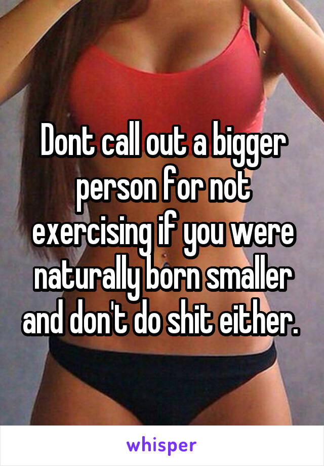 Dont call out a bigger person for not exercising if you were naturally born smaller and don't do shit either. 