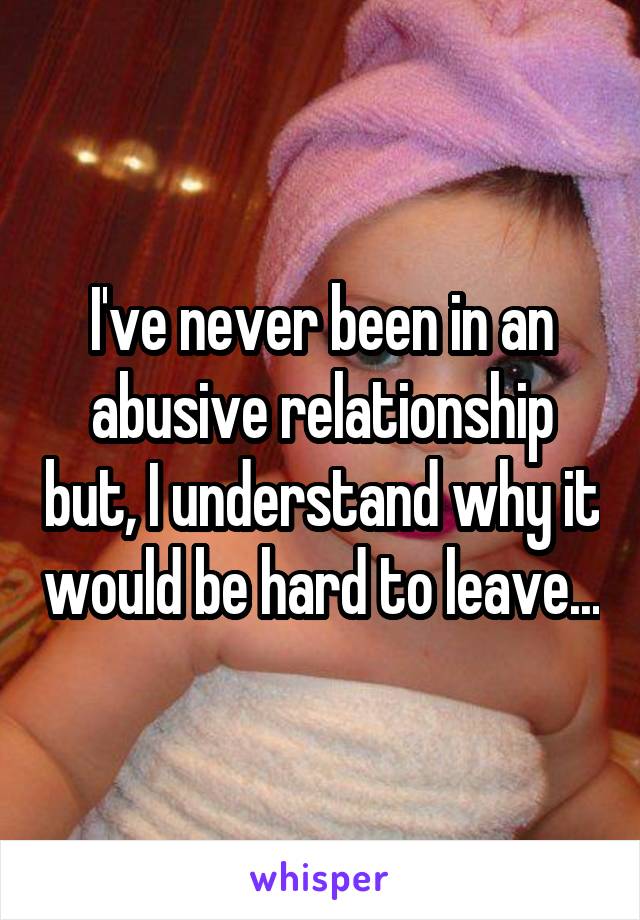 I've never been in an abusive relationship but, I understand why it would be hard to leave...
