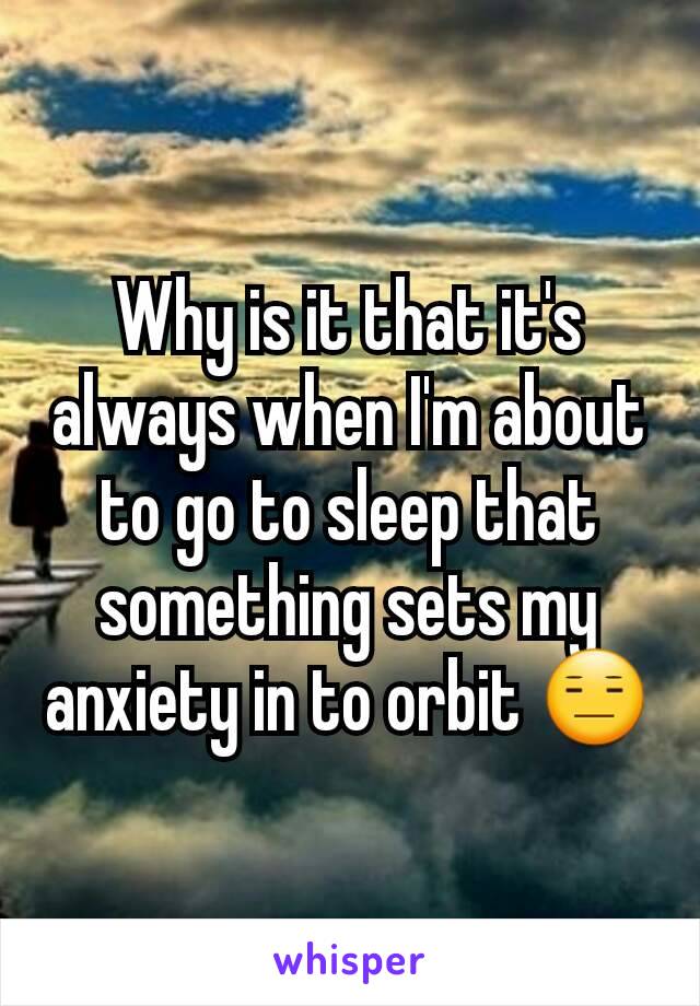 Why is it that it's always when I'm about to go to sleep that something sets my anxiety in to orbit 😑