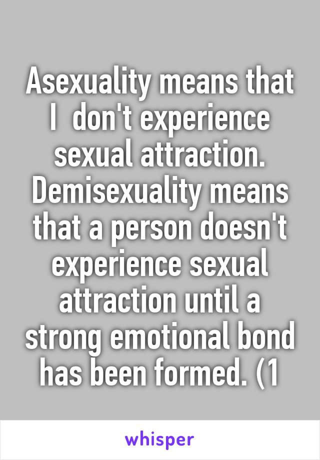 Asexuality means that I  don't experience sexual attraction. Demisexuality means that a person doesn't experience sexual attraction until a strong emotional bond has been formed. (1