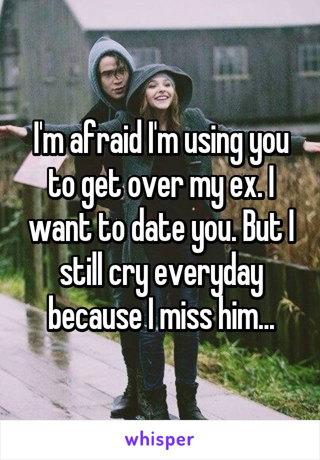 I'm afraid I'm using you to get over my ex. I want to date you. But I still cry everyday because I miss him...