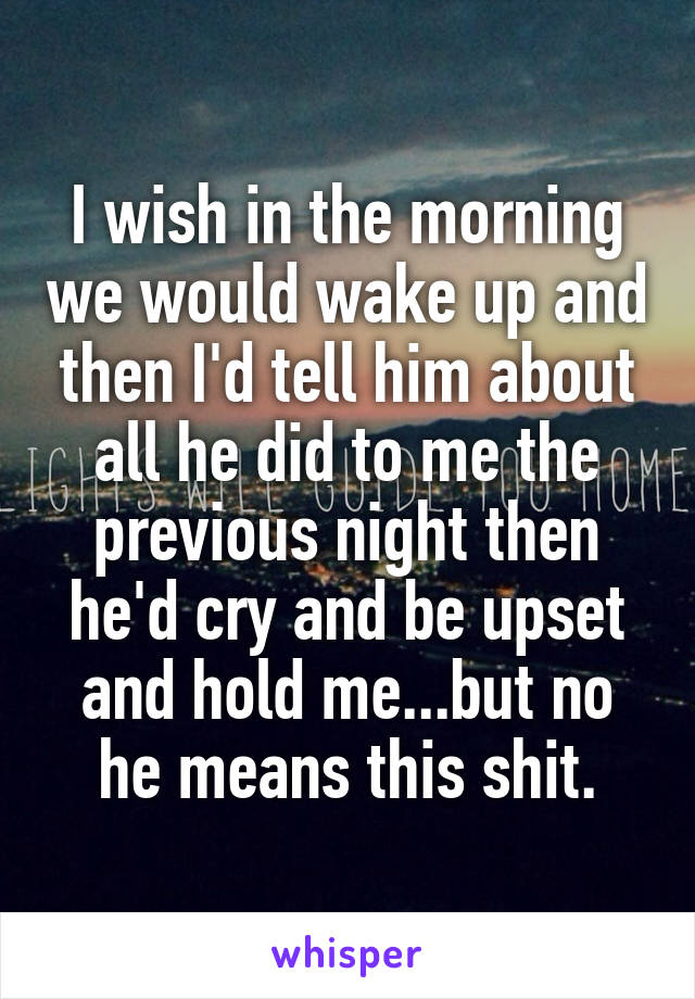 I wish in the morning we would wake up and then I'd tell him about all he did to me the previous night then he'd cry and be upset and hold me...but no he means this shit.
